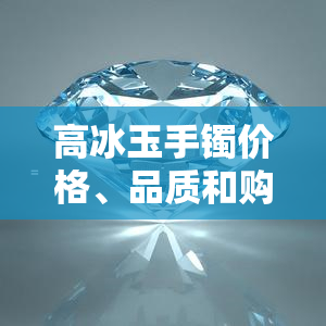 高冰玉手镯价格、品质和购买建议：全面解析如何选择与评估手镯的价值