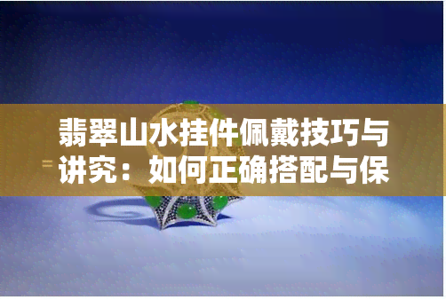 翡翠山水挂件佩戴技巧与讲究：如何正确搭配与保养，以突显其价值与美观？