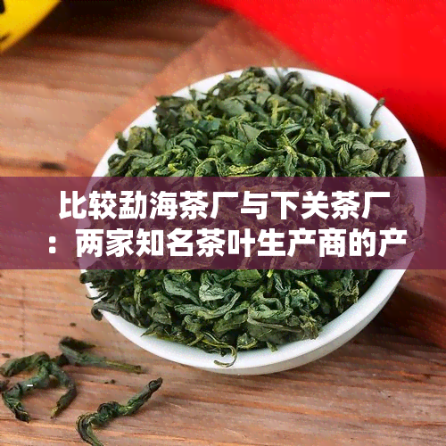 比较勐海茶厂与下关茶厂：两家知名茶叶生产商的产品特点和差异分析