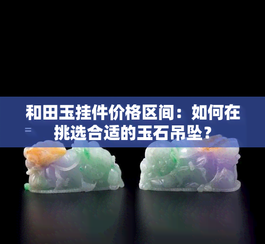 和田玉挂件价格区间：如何在挑选合适的玉石吊坠？