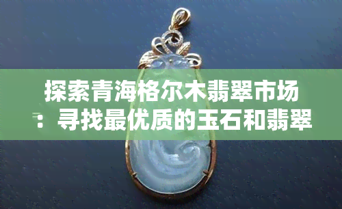 探索青海格尔木翡翠市场：寻找更优质的玉石和翡翠饰品购物之旅