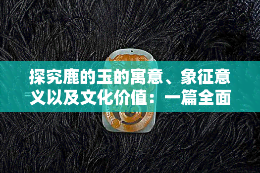 探究鹿的玉的寓意、象征意义以及文化价值：一篇全面的解读