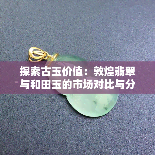 探索古玉价值：敦煌翡翠与和田玉的市场对比与分析