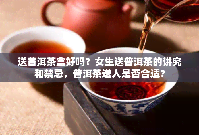 送普洱茶盒好吗？女生送普洱茶的讲究和禁忌，普洱茶送人是否合适？