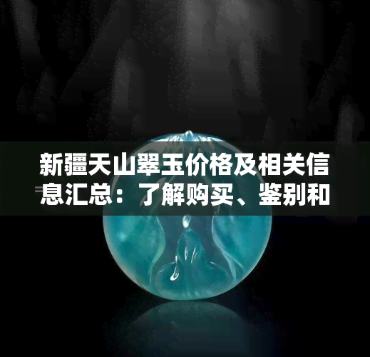 新疆天山翠玉价格及相关信息汇总：了解购买、鉴别和投资策略