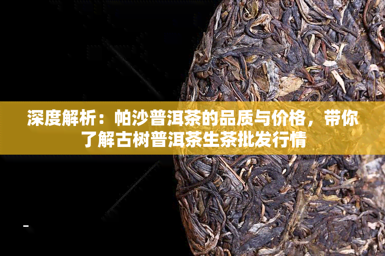 深度解析：帕沙普洱茶的品质与价格，带你了解古树普洱茶生茶批发行情