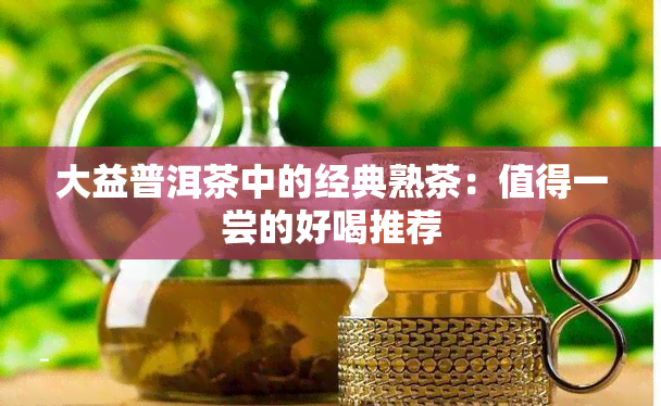 大益普洱茶中的经典熟茶：值得一尝的好喝推荐