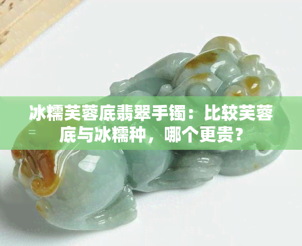 冰糯芙蓉底翡翠手镯：比较芙蓉底与冰糯种，哪个更贵？