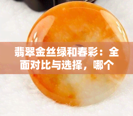 翡翠金丝绿和春彩：全面对比与选择，哪个更适合您？