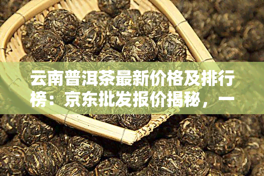 云南普洱茶最新价格及排行榜：京东批发报价揭秘，一般多少钱一斤？