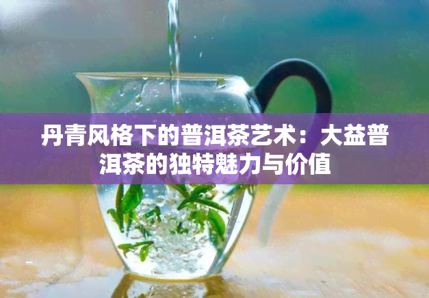 丹青风格下的普洱茶艺术：大益普洱茶的独特魅力与价值