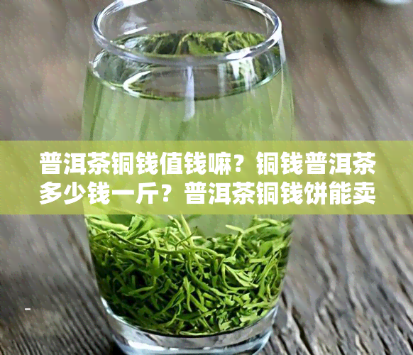 普洱茶铜钱值钱嘛？铜钱普洱茶多少钱一斤？普洱茶铜钱饼能卖钱吗？