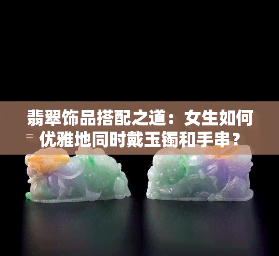 翡翠饰品搭配之道：女生如何优雅地同时戴玉镯和手串？