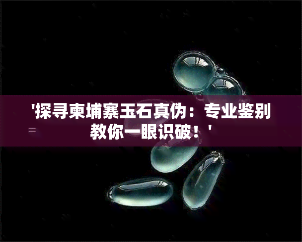 '探寻柬埔寨玉石真伪：专业鉴别教你一眼识破！'