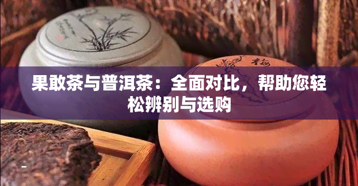 果敢茶与普洱茶：全面对比，帮助您轻松辨别与选购