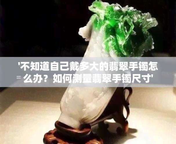 '不知道自己戴多大的翡翠手镯怎么办？如何测量翡翠手镯尺寸'