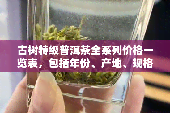 古树特级普洱茶全系列价格一览表，包括年份、产地、规格等详细信息