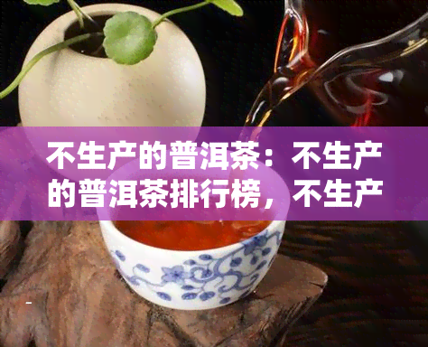 不生产的普洱茶：不生产的普洱茶排行榜，不生产的普洱茶排名