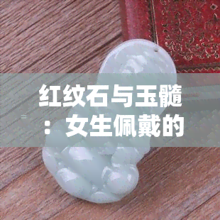 红纹石与玉髓：女生佩戴的和谐配对，如何选择合适的玉镯和翡翠？