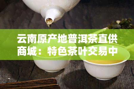 云南原产地普洱茶直供商城：特色茶叶交易中心