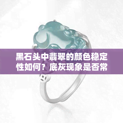 黑石头中翡翠的颜色稳定性如何？底灰现象是否常见？