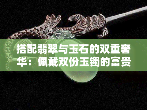 搭配翡翠与玉石的双重奢华：佩戴双份玉镯的富贵生活