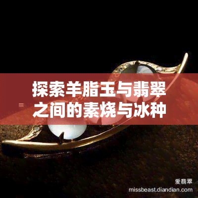 探索羊脂玉与翡翠之间的素烧与冰种：口感与区别的美味比较