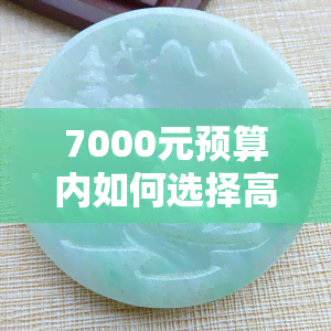 7000元预算内如何选择高品质的翡翠手镯？