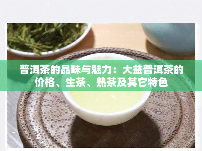 普洱茶的品味与魅力：大益普洱茶的价格、生茶、熟茶及其它特色