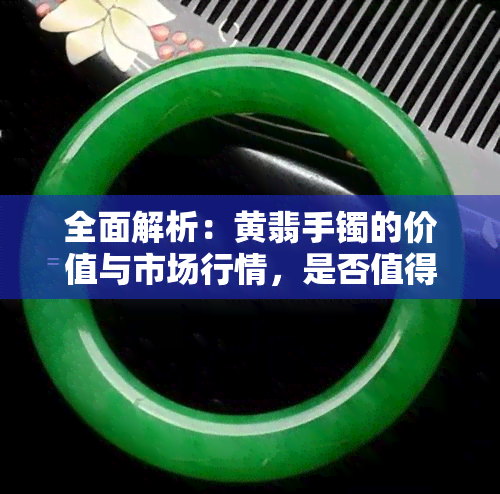 全面解析：黄翡手镯的价值与市场行情，是否值得购买？