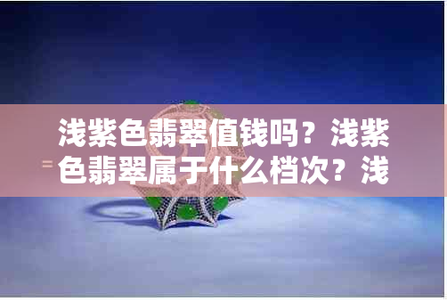 浅紫色翡翠值钱吗？浅紫色翡翠属于什么档次？浅紫色翡翠的特点和价值解析