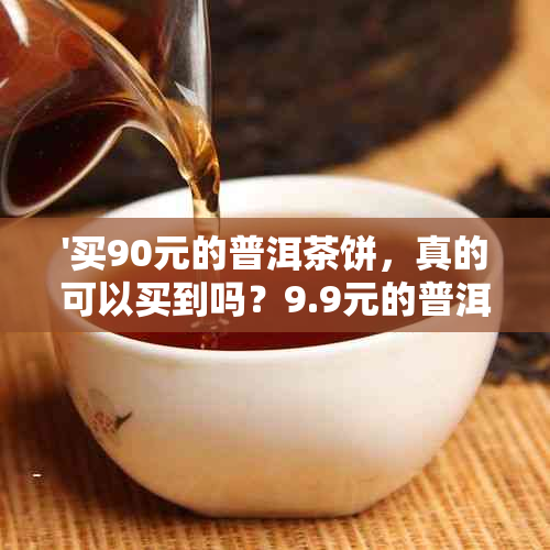 '买90元的普洱茶饼，真的可以买到吗？9.9元的普洱茶能喝吗？'