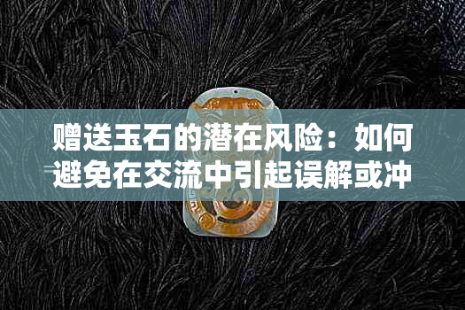 赠送玉石的潜在风险：如何避免在交流中引起误解或冲突？