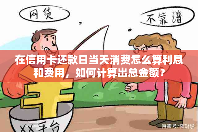 在信用卡还款日当天消费怎么算利息和费用，如何计算出总金额？