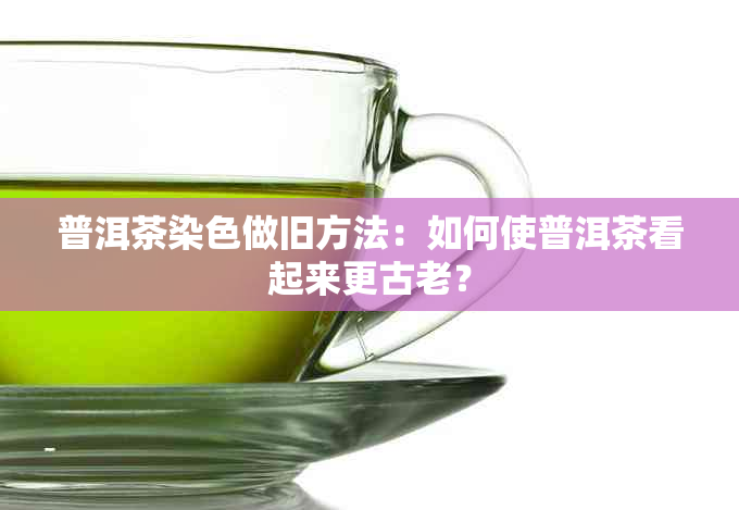 普洱茶染色做旧方法：如何使普洱茶看起来更古老？