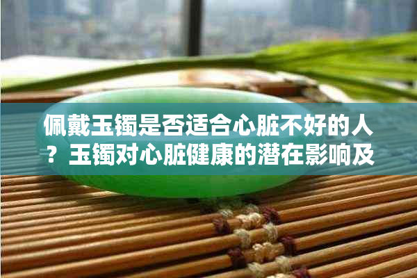 佩戴玉镯是否适合心脏不好的人？玉镯对心脏健康的潜在影响及佩戴注意事项