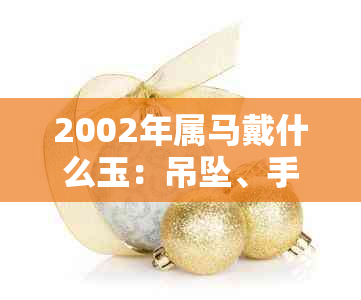 2002年属马戴什么玉：吊坠、手镯与保平安的精选饰品