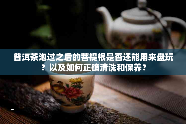 普洱茶泡过之后的菩提根是否还能用来盘玩？以及如何正确清洗和保养？