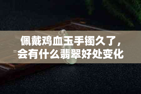 佩戴鸡血玉手镯久了，会有什么翡翠好处变化出现？