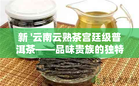 新 '云南云熟茶宫廷级普洱茶——品味贵族的独特魅力'