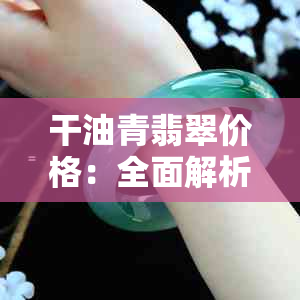 干油青翡翠价格：全面解析、品质评价与购买建议，让你轻松选购到心仪的翡翠