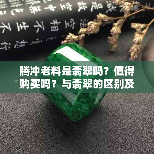 腾冲老料是翡翠吗？值得购买吗？与翡翠的区别及价值解析