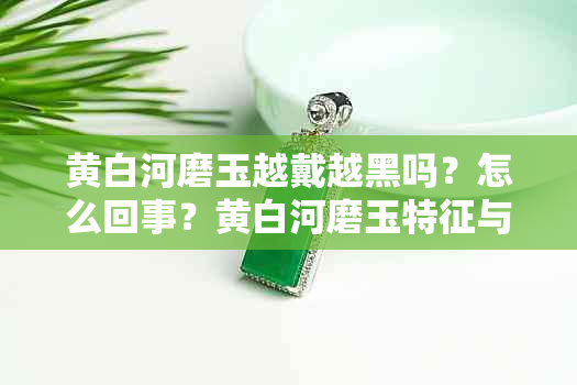 黄白河磨玉越戴越黑吗？怎么回事？黄白河磨玉特征与区别。