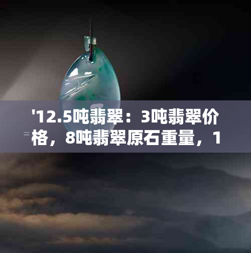 '12.5吨翡翠：3吨翡翠价格，8吨翡翠原石重量，1180公斤翡翠解析'