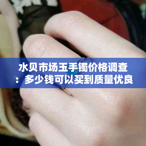 水贝市场玉手镯价格调查：多少钱可以买到质量优良的手镯？