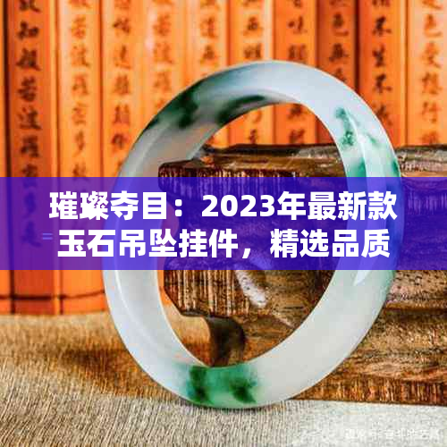 璀璨夺目：2023年最新款玉石吊坠挂件，精选品质与设计