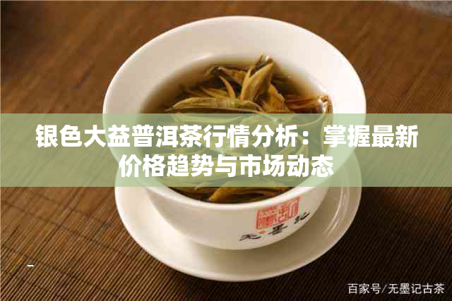 银色大益普洱茶行情分析：掌握最新价格趋势与市场动态