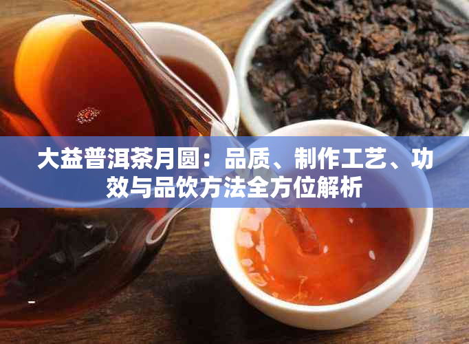 大益普洱茶月圆：品质、制作工艺、功效与品饮方法全方位解析