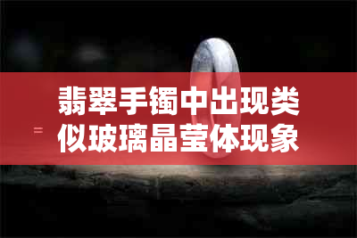 翡翠手镯中出现类似玻璃晶莹体现象，这究竟是正常的还是异常的？