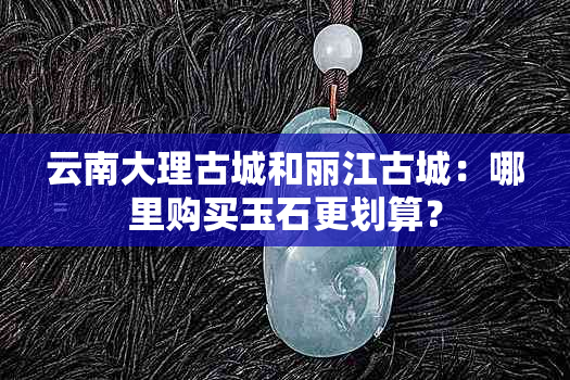 云南大理古城和丽江古城：哪里购买玉石更划算？